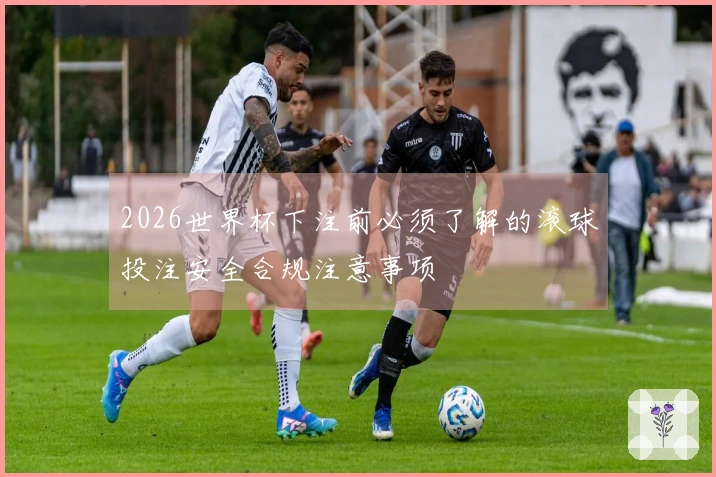 2026世界杯下注前必须了解的滚球投注安全合规注意事项