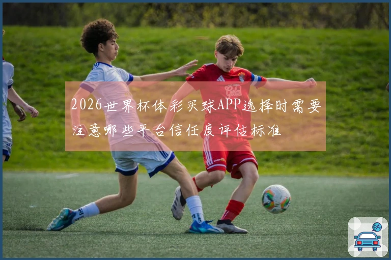 2026世界杯体彩买球APP选择时需要注意哪些平台信任度评估标准